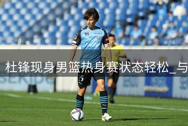 杜锋现身男篮热身赛状态轻松 与郭士强热聊显亲密
