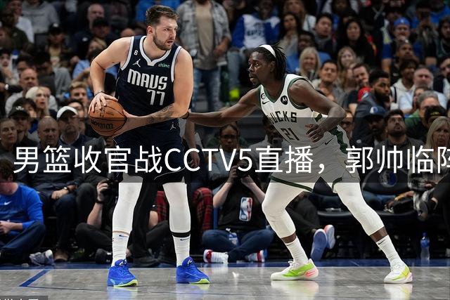 男篮收官战CCTV5直播，郭帅临阵调整求胜